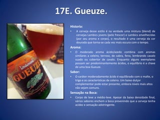 17E. Gueuze.
Historia:
• A cerveja desse estilo é na verdade uma mistura (blend) de
cervejas Lambics jovens (pelo frescor) e Lambics envelhecidas
(por seu aroma e corpo), o resultado é uma cerveja da cor
dourada que torna-se cada vez mais escura com o tempo.
Aroma:
• O moderado aroma ácido/azedo combina com aromas
similares a celeiro, terroso, de cabra, feno, lembrando cavalo
suado ou cobertor de cavalo. Enquanto alguns exemplares
possam ser predominantemente ácidos, o equilíbrio é a chave
de uma boa Gueuze.
Sabor:
• O caráter moderadamente ácido é equilibrado com o malte, o
trigo e as características de celeiro. Um baixo dulçor
complementar pode estar presente, embora níveis mais altos
não sejam comuns.
Sensação na Boca:
• Corpo de leve a médio-leve. Apesar da baixa densidade final,
vários sabores enchem a boca prevenindo que a cerveja tenha
acidez e sensação adstringente.
 