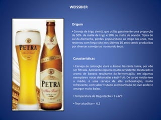 WEISSBIER
Origem
• Cerveja de trigo alemã, que utiliza geralmente uma proporção
de 50% de malte de trigo e 50% de malte de cevada. Típica do
sul da Alemanha, perdeu popularidade ao longo dos anos, mas
retornou com força total nos últimos 10 anos sendo produzidas
por diversas cervejarias no mundo todo.
Características
• Cerveja de coloração clara a âmbar, bastante turva, por não
ser filtrada. Apresenta espuma muito persistente. Destacado o
aroma de banana resultante da fermentação, em algumas
exemplares notas defumadas e tuti-fruti. De corpo médio-leve
a médio, é uma cerveja de alta carbonatação, muito
refrescante, com sabor frutado acompanhado de leve acidez e
amargor muito baixo.
• Temperatura de Degustação = 3 a 6°C
• Teor alcoólico = 6,2
 