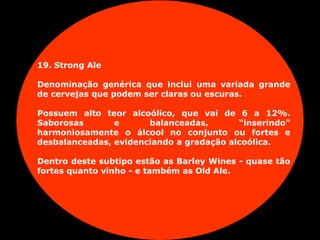 19. Strong Ale
Denominação genérica que inclui uma variada grande
de cervejas que podem ser claras ou escuras.
Possuem alto teor alcoólico, que vai de 6 a 12%.
Saborosas e balanceadas, “inserindo”
harmoniosamente o álcool no conjunto ou fortes e
desbalanceadas, evidenciando a gradação alcoólica.
Dentro deste subtipo estão as Barley Wines - quase tão
fortes quanto vinho - e também as Old Ale.
 