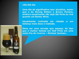 19A.Old Ale
Uma Ale de significativo teor alcoólico, maior
que o de Strong Bitters e Brown Porters,
embora usualmente não seja tão forte ou rica
quanto um Barley Wine.
Usualmente inclinada em relação a um
balanço mais doce e maltado.
Deve ser uma cerveja que aqueça, do tipo
que é melhor bebida em Half Pints em uma
noite fria de inverno – Michael Jackson.
 