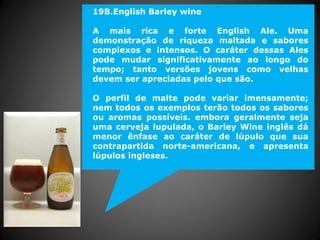 19B.English Barley wine
A mais rica e forte English Ale. Uma
demonstração de riqueza maltada e sabores
complexos e intensos. O caráter dessas Ales
pode mudar significativamente ao longo do
tempo; tanto versões jovens como velhas
devem ser apreciadas pelo que são.
O perfil de malte pode variar imensamente;
nem todos os exemplos terão todos os sabores
ou aromas possíveis. embora geralmente seja
uma cerveja lupulada, o Barley Wine inglês dá
menor ênfase ao caráter de lúpulo que sua
contrapartida norte-americana, e apresenta
lúpulos ingleses.
 