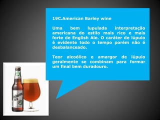 19C.American Barley wine
Uma bem lupulada interpretação
americana do estilo mais rico e mais
forte de English Ale. O caráter de lúpulo
é evidente todo o tempo porém não é
desbalanceado.
Teor alcoólico e amargor de lúpulo
geralmente se combinam para formar
um final bem duradouro.
 