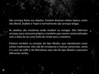 São cervejas feitas em abadias. Existem diversos estilos típicos, entre
eles Blond, Dubbel e Tripel e normalmente são cervejas belgas.
As abadias são mosteiros onde residem os monges. Eles fabricam
cervejas para consumo próprio e também para serem comercializadas
com a ideia de ser uma fonte de renda para o mosteiro.
Existem também as cervejas do tipo Abadia, que reproduzem esses
estilos tradicionais. Elas são de cervejarias e marcas comerciais, como
é o caso da Leffe e da Maredsous que são do tipo Abadia e possuem
diferentes estilos.
 