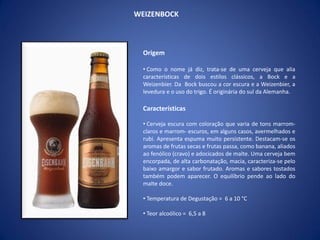 WEIZENBOCK
Origem
• Como o nome já diz, trata-se de uma cerveja que alia
características de dois estilos clássicos, a Bock e a
Weizenbier. Da Bock buscou a cor escura e a Weizenbier, a
levedura e o uso do trigo. É originária do sul da Alemanha.
Características
• Cerveja escura com coloração que varia de tons marrom-
claros e marrom- escuros, em alguns casos, avermelhados e
rubi. Apresenta espuma muito persistente. Destacam-se os
aromas de frutas secas e frutas passa, como banana, aliados
ao fenólico (cravo) e adocicados de malte. Uma cerveja bem
encorpada, de alta carbonatação, macia, caracteriza-se pelo
baixo amargor e sabor frutado. Aromas e sabores tostados
também podem aparecer. O equilíbrio pende ao lado do
malte doce.
• Temperatura de Degustação = 6 a 10 °C
• Teor alcoólico = 6,5 a 8
 