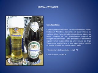 KRISTALL WEISSBIER
Características
• A cerveja KristallWeissbier é a versão filtrada da cerveja
tradicional Weissbier. Apresenta um sabor intenso do
malte de trigo. É uma cerveja refrescante que obtém seu
brilho cristalino de um procedimento especial de
filtragem das leveduras. Como e filtrada não apresenta o
aspecto turvo característico de uma cerveja de trigo.
Visualmente assemelha-se a uma lager, porém, mantém
os aromas frutados e a baixa acidez da Weiss.
• Temperatura de Degustação = 3 a 6 °C
• Teor alcoólico = 6,5 a 8
 