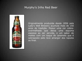 Originalmente produzida desde 1856 pela
Lady's Well Brewery acumula mais de 150
anos de tradição. Possui uma cor cobre-
avermelhada que deixa uma espuma
espessa ao ser servida, e um sabor de
maltes com um toque de caramelo que é
sobreposto pelo leve amargor dos lúpulos
ao final.
Murphy's Irihs Red Beer
 