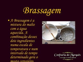 Brassagem A Brassagem é a mistura do malte com a água aquecida. A combinação desses dois ingredientes numa escala de temperatura e num intervalo de tempo determinado gera o mosto cervejeiro. 