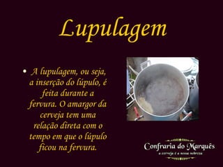 Lupulagem A lupulagem, ou seja, a inserção do lúpulo, é feita durante a fervura. O amargor da cerveja tem uma relação direta com o tempo em que o lúpulo ficou na fervura. 