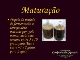 Maturação Depois do período de fermentação a cerveja deve maturar por, pelo menos, mais uma semana entre 5 e 10 graus para  Ales  e entre –1 e 2 graus para  Lagers. 