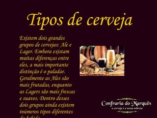 Tipos de cerveja Existem dois grandes grupos de cervejas:  Ale e Lager . Embora existam muitas diferenças entre eles, a mais importante distinção é o paladar. Geralmente as  Ales  são mais frutadas, enquanto as  Lagers  são mais frescas e suaves. Dentro desses dois grupos ainda existem inúmeros tipos diferentes da bebida. 