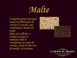 Malte A matéria-prima principal usada na fabricação da cerveja é a cevada, que costumamos chamar de malte. Após sua colheita, a cevada vai para a maltaria onde se transforma em malte de cevada, cereal de alto teor de amido e de enzimas.        