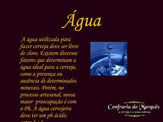 Água A água utilizada para fazer cerveja deve ser livre de cloro. Existem diversos fatores que determinam a água ideal para a cerveja, como a presença ou ausência de determinados minerais. Porém, no processo artesanal, nossa maior  preocupação é com o Ph. A água cervejeira deve ter um ph ácido, entre 5 e 6.  