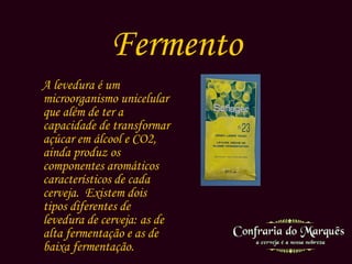 Fermento A levedura é um microorganismo unicelular que além de ter a capacidade de transformar açúcar em álcool e CO2, ainda produz os componentes aromáticos característicos de cada cerveja.  Existem dois tipos diferentes de levedura de cerveja: as de alta fermentação e as de baixa fermentação. 