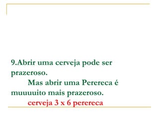 9.Abrir uma cerveja pode ser
prazeroso.
        Mas abrir uma Perereca é
muuuuito mais prazeroso.
        cerveja 3 x 6 perereca

 