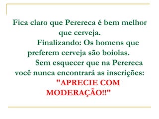 Fica claro que Perereca é bem melhor
que cerveja.
        Finalizando: Os homens que
preferem cerveja são boiolas.
         Sem esquecer que na Perereca
você nunca encontrará as inscrições:
        "APRECIE COM
MODERAÇÃO!!"

 