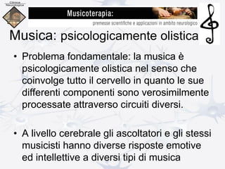 Musica: psicologicamente olistica
• Problema fondamentale: la musica è
psicologicamente olistica nel senso che
coinvolge tutto il cervello in quanto le sue
differenti componenti sono verosimilmente
processate attraverso circuiti diversi.
• A livello cerebrale gli ascoltatori e gli stessi
musicisti hanno diverse risposte emotive
ed intellettive a diversi tipi di musica
 