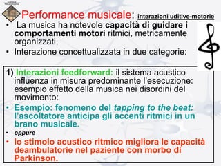 Performance musicale: interazioni uditive-motorie
• La musica ha notevole capacità di guidare i
comportamenti motori ritmici, metricamente
organizzati,
• Interazione concettualizzata in due categorie:
1) Interazioni feedforward: il sistema acustico
influenza in misura predominante l’esecuzione:
esempio effetto della musica nei disordini del
movimento:
• Esempio: fenomeno del tapping to the beat:
l’ascoltatore anticipa gli accenti ritmici in un
brano musicale.
• oppure
• lo stimolo acustico ritmico migliora le capacità
deambulatorie nel paziente con morbo di
Parkinson.
 