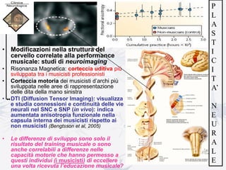 • Modificazioni nella struttura del
cervello correlate alla performance
musicale: studi di neuroimaging
• Risonanza Magnetica: corteccia uditiva più
sviluppata tra i musicisti professionisti
• Corteccia motoria dei musicisti d’archi più
sviluppata nelle aree di rappresentazione
delle dita della mano sinistra
• DTI (Diffusion Tensor Imaging): visualizza
e studia connessioni e continuità delle vie
neurali nel SNC e SNP (in vivo): indica
aumentata anisotropia funzionale nella
capsula interna dei musicisti rispetto ai
non musicisti (Bengtsson et al, 2005)
• Le differenze di sviluppo sono solo il
risultato del training musicale o sono
anche correlabili a differenze nelle
capacità motorie che hanno permesso a
questi individui (i musicisti) di eccellere
una volta ricevuta l’educazione musicale?
P
L
A
S
T
I
C
I
T
A’
N
E
U
R
A
L
E
 