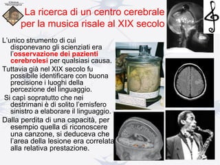 L’unico strumento di cui
disponevano gli scienziati era
l’osservazione dei pazienti
cerebrolesi per qualsiasi causa.
Tuttavia già nel XIX secolo fu
possibile identificare con buona
precisione i luoghi della
percezione del linguaggio.
Si capì sopratutto che nei
destrimani è di solito l’emisfero
sinistro a elaborare il linguaggio.
Dalla perdita di una capacità, per
esempio quella di riconoscere
una canzone, si deduceva che
l’area della lesione era correlata
alla relativa prestazione.
La ricerca di un centro cerebrale
per la musica risale al XIX secolo
 