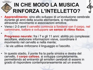 IN CHE MODO LA MUSICA
RINFORZA L'INTELLETTO?
• Apprendimento: sino allo sviluppo di un’evoluzione cerebrale
durante gli anni della scuola elementare, si manifesta
attraverso movimento e associazioni emotive.
• Verso i 2-3 anni il cervello comincia a fondersi con il corpo, nel
camminare, ballare e sviluppare un senso di ritmo fisico.
•
Progresso neurale: fra i 7 e gli 11 anni: abilità più complesse:
ascoltare, elaborare informazioni visive, coordinare il
movimento nel cervello e nella mente;
- le vie uditive rinforzano il linguaggio e l’ascolto.
• In questo stadio, il ponte fra la parte sinistra e destra del
cervello, il corpo calloso, si sviluppa completamente,
permettendo ad entrambi gli emisferi cerebrali di essere in
grado di rispondere contemporaneamente ad un evento.
 