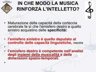 IN CHE MODO LA MUSICA
RINFORZA L'INTELLETTO?
• Maturazione della capacità della corteccia
cerebrale fa sì che l’emisfero destro e quello
sinistro acquistino delle specificità:
• l’emisfero sinistro è quello deputato al
controllo delle capacità linguistiche, mentre
•
• l’emisfero destro è competente nell’analisi
degli insiemi della musicalità e delle
dimensioni spazio-temporali.
•
 