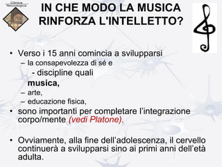 IN CHE MODO LA MUSICA
RINFORZA L'INTELLETTO?
• Verso i 15 anni comincia a svilupparsi
– la consapevolezza di sé e
- discipline quali
musica,
– arte,
– educazione fisica,
• sono importanti per completare l’integrazione
corpo/mente (vedi Platone).
• Ovviamente, alla fine dell’adolescenza, il cervello
continuerà a svilupparsi sino ai primi anni dell’età
adulta.
 