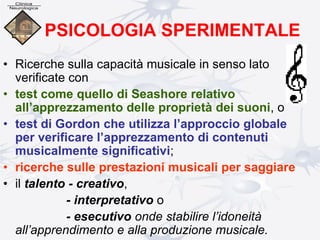PSICOLOGIA SPERIMENTALE
• Ricerche sulla capacità musicale in senso lato
verificate con
• test come quello di Seashore relativo
all’apprezzamento delle proprietà dei suoni, o
• test di Gordon che utilizza l’approccio globale
per verificare l’apprezzamento di contenuti
musicalmente significativi;
• ricerche sulle prestazioni musicali per saggiare
• il talento - creativo,
- interpretativo o
- esecutivo onde stabilire l’idoneità
all’apprendimento e alla produzione musicale.
 