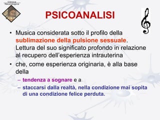 PSICOANALISI
• Musica considerata sotto il profilo della
sublimazione della pulsione sessuale.
Lettura del suo significato profondo in relazione
al recupero dell’esperienza intrauterina
• che, come esperienza originaria, è alla base
della
– tendenza a sognare e a
– staccarsi dalla realtà, nella condizione mai sopita
di una condizione felice perduta.
 