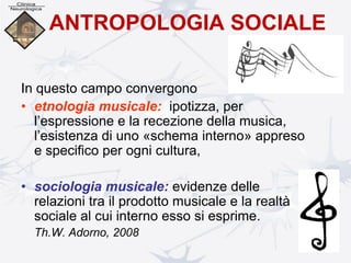 ANTROPOLOGIA SOCIALE
In questo campo convergono
• etnologia musicale: ipotizza, per
l’espressione e la recezione della musica,
l’esistenza di uno «schema interno» appreso
e specifico per ogni cultura,
• sociologia musicale: evidenze delle
relazioni tra il prodotto musicale e la realtà
sociale al cui interno esso si esprime.
Th.W. Adorno, 2008
 