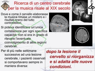 Dove e come il cervello elaborasse
la musica rimase un mistero e i
risultati erano del tutto
contradditori.
Si poteva identificare un’unica
correlazione per ogni specifica
capacità; non si era in grado di
rilevare l’eventuale
coinvolgimento di altre regioni
cerebrali.
Per di più nelle settimane
successive ad una lesione
cerebrale, i pazienti osservati
si comportavano sempre in
maniera diversa:
Ricerca di un centro cerebrale
per la musica risale al XIX secolo
dopo la lesione il
cervello si riorganizza
e si adatta alle nuove
condizioni.
 
