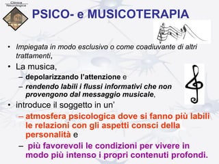 PSICO- e MUSICOTERAPIA
• Impiegata in modo esclusivo o come coadiuvante di altri
trattamenti,
• La musica,
– depolarizzando l’attenzione e
– rendendo labili i flussi informativi che non
provengono dal messaggio musicale,
• introduce il soggetto in un’
– atmosfera psicologica dove si fanno più labili
le relazioni con gli aspetti consci della
personalità e
– più favorevoli le condizioni per vivere in
modo più intenso i propri contenuti profondi.
 
