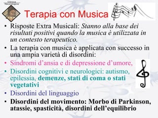 Terapia con Musica
• Risposte Extra Musicali: Stanno alla base dei
risultati positivi quando la musica è utilizzata in
un contesto terapeutico.
• La terapia con musica è applicata con successo in
una ampia varietà di disordini:
• Sindromi d’ansia e di depressione d’umore,
• Disordini cognitivi e neurologici: autismo,
epilessia, demenze, stati di coma o stati
vegetativi
• Disordini del linguaggio
• Disordini del movimento: Morbo di Parkinson,
atassie, spasticità, disordini dell’equilibrio
 