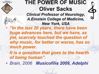 THE POWER OF MUSIC
Oliver Sacks
Clinical Professor of Neurology,
A.Einstein College of Medicine,
New York, USA
• “In the last 20 years, there have been
huge advances here, but we have, as
yet, scarcely touched the question of
why music, for better or worse, has so
much power.
It is a question that goes to the hearth
of being human”.
• Brain, 2006 Musicofilia 2009, Adelphi
 