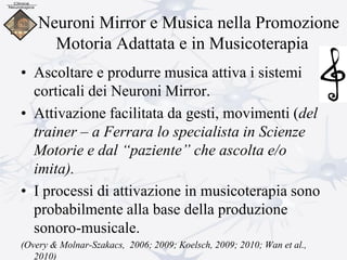 Neuroni Mirror e Musica nella Promozione
Motoria Adattata e in Musicoterapia
• Ascoltare e produrre musica attiva i sistemi
corticali dei Neuroni Mirror.
• Attivazione facilitata da gesti, movimenti (del
trainer – a Ferrara lo specialista in Scienze
Motorie e dal “paziente” che ascolta e/o
imita).
• I processi di attivazione in musicoterapia sono
probabilmente alla base della produzione
sonoro-musicale.
(Overy & Molnar-Szakacs, 2006; 2009; Koelsch, 2009; 2010; Wan et al.,
2010)
 