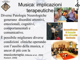 Musica: implicazioni
terapeutiche
Diverse Patologie Neurologiche
generano disordini attentivi,
emozionali, cognitivi,
comportamentali e
comunicative.
È possibile migliorare diverse
condizioni cliniche operando
con l’ausilio della musica, e
ancor di più con la
musicoterapia (Hillecke et al., 2005;
Koelsch, 2009)
 