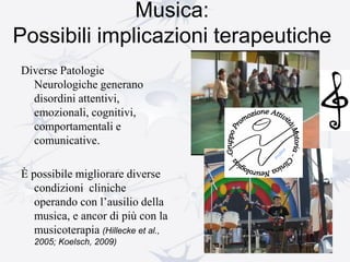 Musica:
Possibili implicazioni terapeutiche
Diverse Patologie
Neurologiche generano
disordini attentivi,
emozionali, cognitivi,
comportamentali e
comunicative.
È possibile migliorare diverse
condizioni cliniche
operando con l’ausilio della
musica, e ancor di più con la
musicoterapia (Hillecke et al.,
2005; Koelsch, 2009)
 