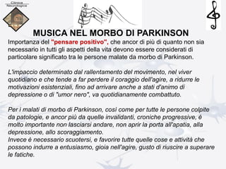 MUSICA NEL MORBO DI PARKINSON
Importanza del "pensare positivo", che ancor di più di quanto non sia
necessario in tutti gli aspetti della vita devono essere considerati di
particolare significato tra le persone malate da morbo di Parkinson.
L'impaccio determinato dal rallentamento del movimento, nel viver
quotidiano e che tende a far perdere il coraggio dell'agire, a ridurre le
motivazioni esistenziali, fino ad arrivare anche a stati d'animo di
depressione o di "umor nero", va quotidianamente combattuto.
Per i malati di morbo di Parkinson, così come per tutte le persone colpite
da patologie, e ancor più da quelle invalidanti, croniche progressive, è
molto importante non lasciarsi andare, non aprir la porta all'apatia, alla
depressione, allo scoraggiamento.
Invece è necessario scuotersi, e favorire tutte quelle cose e attività che
possono indurre a entusiasmo, gioia nell'agire, gusto di riuscire a superare
le fatiche.
 