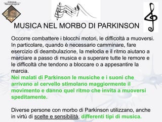 Occorre combattere i blocchi motori, le difficoltà a muoversi.
In particolare, quando è necessario camminare, fare
esercizio di deambulazione, la melodia e il ritmo aiutano a
marciare a passo di musica e a superare tutte le remore e
le difficoltà che tendono a bloccare o a appesantire la
marcia.
Nei malati di Parkinson le musiche e i suoni che
arrivano al cervello stimolano maggiormente il
movimento e danno quel ritmo che invita a muoversi
speditamente.
Diverse persone con morbo di Parkinson utilizzano, anche
in virtù di scelte e sensibilità, differenti tipi di musica.
MUSICA NEL MORBO DI PARKINSON
 