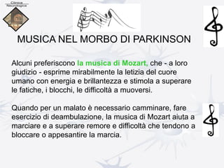 Alcuni preferiscono la musica di Mozart, che - a loro
giudizio - esprime mirabilmente la letizia del cuore
umano con energia e brillantezza e stimola a superare
le fatiche, i blocchi, le difficoltà a muoversi.
Quando per un malato è necessario camminare, fare
esercizio di deambulazione, la musica di Mozart aiuta a
marciare e a superare remore e difficoltà che tendono a
bloccare o appesantire la marcia.
MUSICA NEL MORBO DI PARKINSON
 