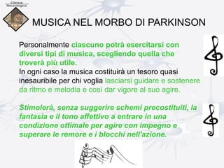 Personalmente ciascuno potrà esercitarsi con
diversi tipi di musica, scegliendo quella che
troverà più utile.
In ogni caso la musica costituirà un tesoro quasi
inesauribile per chi voglia lasciarsi guidare e sostenere
da ritmo e melodia e così dar vigore al suo agire.
Stimolerà, senza suggerire schemi precostituiti, la
fantasia e il tono affettivo a entrare in una
condizione ottimale per agire con impegno e
superare le remore e i blocchi nell'azione.
MUSICA NEL MORBO DI PARKINSON
 