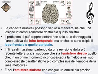 • Le capacità musicali possono venire a mancare sia che una
lesione interessi l’emisfero destro sia quello sinistro.
• Il problema si può rappresentare non solo se è danneggiata
l’area uditiva del lobo temporale, ma anche se sono colpiti il
lobo frontale e quello parietale.
• In linea di massima, partendo da una revisione della più
recente letteratura, si suppone che sia l’emisfero destro quello
che, in un primo momento riconosce/capta la melodia nel suo
complesso (le caratteristiche più complessive del tempo e della
linea melodica).
• È poi l’emisfero sinistro che esegue un analisi più precisa.
 