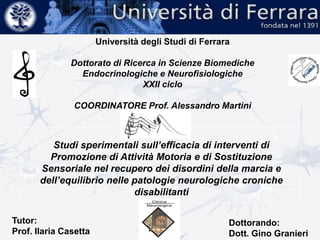 Università degli Studi di Ferrara
Dottorato di Ricerca in Scienze Biomediche
Endocrinologiche e Neurofisiologiche
XXII ciclo
COORDINATORE Prof. Alessandro Martini
Studi sperimentali sull’efficacia di interventi di
Promozione di Attività Motoria e di Sostituzione
Sensoriale nel recupero dei disordini della marcia e
dell’equilibrio nelle patologie neurologiche croniche
disabilitanti
Tutor:
Prof. Ilaria Casetta
Dottorando:
Dott. Gino Granieri
 