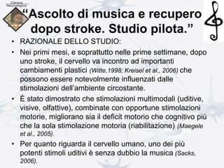 “Ascolto di musica e recupero
dopo stroke. Studio pilota.”
• RAZIONALE DELLO STUDIO:
• Nei primi mesi, e soprattutto nelle prime settimane, dopo
uno stroke, il cervello va incontro ad importanti
cambiamenti plastici (Witte,1998; Kreisel et al., 2006) che
possono essere notevolmente influenzati dalle
stimolazioni dell’ambiente circostante.
• È stato dimostrato che stimolazioni multimodali (uditive,
visive, olfattive), combinate con opportune stimolazioni
motorie, migliorano sia il deficit motorio che cognitivo più
che la sola stimolazione motoria (riabilitazione) (Maegele
et al., 2005).
• Per quanto riguarda il cervello umano, uno dei più
potenti stimoli uditivi è senza dubbio la musica (Sacks,
2006).
 
