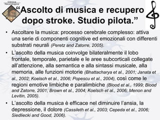 “Ascolto di musica e recupero
dopo stroke. Studio pilota.”
• Ascoltare la musica: processo cerebrale complesso: attiva
una serie di componenti cognitive ed emozionali con differenti
substrati neurali (Peretz and Zatorre, 2005).
• L’ascolto della musica coinvolge bilateralmente il lobo
frontale, temporale, parietale e le aree subcorticali collegate
all’attenzione, alla semantica e alla sintassi musicale, alla
memoria, alle funzioni motorie (Bhattacharya et al., 2001; Janata et
al., 2002; Koelsch et al., 2006; Popescu et al., 2004), così come le
regioni emotive limbiche e paralimbiche (Blood et al., 1999; Blood
and Zatorre, 2001; Brown et al., 2004; Koelsch et al., 2006; Menon and
Levitin, 2005).
• L’ascolto della musica è efficace nel diminuire l’ansia, la
depressione, il dolore (Cassileth et al., 2003; Cepeda et al., 2006;
Siedliecki and Good, 2006).
 