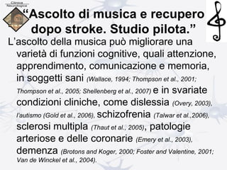 “Ascolto di musica e recupero
dopo stroke. Studio pilota.”
L’ascolto della musica può migliorare una
varietà di funzioni cognitive, quali attenzione,
apprendimento, comunicazione e memoria,
in soggetti sani (Wallace, 1994; Thompson et al., 2001;
Thompson et al., 2005; Shellenberg et al., 2007) e in svariate
condizioni cliniche, come dislessia (Overy, 2003),
l’autismo (Gold et al., 2006), schizofrenia (Talwar et al.,2006),
sclerosi multipla (Thaut et al., 2005), patologie
arteriose e delle coronarie (Emery et al., 2003),
demenza (Brotons and Koger, 2000; Foster and Valentine, 2001;
Van de Winckel et al., 2004).
 