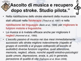 “Ascolto di musica e recupero
dopo stroke. Studio pilota.”
• Nella riabilitazione dello stroke elementi della musica sono
stati utilizzati nella fisioterapia (Thaut et al, 1997) e nella
riabilitazione del linguaggio (Belin et al., 1996) per migliorare le
funzioni motorie e linguistiche.
• La musica si è rivelata efficace anche per migliorare il
neglect (Hommel et al., 1990).
• L’ascolto passivo di musica nei due mesi immediatamente
successivi allo stroke migliora notevolmente (rispetto al
gruppo di controllo e al gruppo sottoposto all’ascolto di
audiolibri) diverse funzioni cognitive, quali attenzione,
memoria, neglect, afasia, nonché aspetti emotivo-psicologici
quale umore, depressione, ansia, e, più in generale,
percezione di qualità di vita (Sarkamo et al, Brain 2008).
 