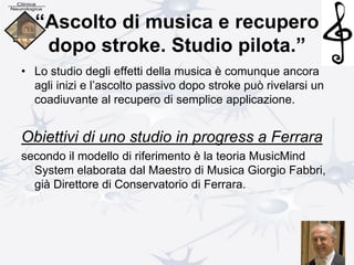 “Ascolto di musica e recupero
dopo stroke. Studio pilota.”
• Lo studio degli effetti della musica è comunque ancora
agli inizi e l’ascolto passivo dopo stroke può rivelarsi un
coadiuvante al recupero di semplice applicazione.
Obiettivi di uno studio in progress a Ferrara
secondo il modello di riferimento è la teoria MusicMind
System elaborata dal Maestro di Musica Giorgio Fabbri,
già Direttore di Conservatorio di Ferrara.
 