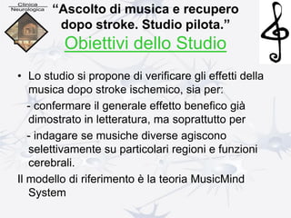 “Ascolto di musica e recupero
dopo stroke. Studio pilota.”
Obiettivi dello Studio
• Lo studio si propone di verificare gli effetti della
musica dopo stroke ischemico, sia per:
- confermare il generale effetto benefico già
dimostrato in letteratura, ma soprattutto per
- indagare se musiche diverse agiscono
selettivamente su particolari regioni e funzioni
cerebrali.
Il modello di riferimento è la teoria MusicMind
System
 