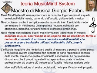 teoria MusicMind System
Maestro di Musica Giorgio Fabbri.
MusicMindSystem®, mira a potenziare le capacita logico-razionali e quelle
emozionali della mente, partendo dall'ascolto guidato della musica.
Neuroscienze: anche il semplice ascolto musicale è un formidabile modo
per mettere in movimento un'ampia rete neurale, collegata con
attenzione, memoria, funzioni motorie e processi emozionali.
Nella mente non esistono suoni, ma informazioni trasformate in modelli,
ascoltare musica, con l'ausilio di un esperto che ne decodifichi forme e
contenuti, consente di arrivare a costruire modelli mentali, che
possono essere trasferiti e utilizzati nell'ambito della propria
professione.
L’efficacia maggiore che ne deriva è quella di imparare a pensare come pensa
il musicista, ovvero utilizzando non soltanto la parte razionale e conscia
della mente, ma anche quella emozionale e inconscia. Le neuroscienze
dimostrano che è proprio quest'ultima, spesso trascurata in ambito
professionale, ad essere più veloce ed affidabile nella costruzione delle
idee, nell'effettuazione di scelte decisionali, nella pianificazione di progetti.
 