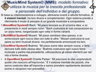 MusicMind System© (MMS): modello formativo:
utilizza la musica per la crescita professionale
e personale dell’individuo e del gruppo.
Si basa su interiorizzazione e sviluppo, attraverso eventi e attività formative, di
4 sistemi mentali, tra loro diversi e complementari. Ogni sistema prende a
riferimento il modo di pensare di un grande musicista e compositore.
1.MonoMind System© Bach: “Mi piace lavorare su di un'unica idea, e so
presentarla in modi sempre nuovi.” Bach costruisce le sue composizioni su
un unico tema, riorganizzato ogni volta in forme varianti.
2.MultiMind System© Mozart: “Mi piace cambiare idea spesso, e so
armonizzare ogni nuova idea con tutte le altre.” Mozart costruisce le sue
opere su temi musicali diversi, ma perfettamente armonizzati tra loro.
3.OverMind System© Brahms: “Mi piace avere idee sempre nuove, e farle
derivare tutte dalla stessa idea.” Brahms costruisce ogni nuovo tema
musicale a partire dal precedente, utilizzandone gli stessi elementi per dar
vita a forme diverse.
• 4.OpenMind System© Charlie Parker: “Mi piacciono le idee sorprendenti,
quelle che nascono all'improvviso.” È il sistema mentale dei jazzisti, che
sanno costruire idee all’impronta e sanno prendere rapidamente decisioni
anche in situazioni non prevedibili.
 